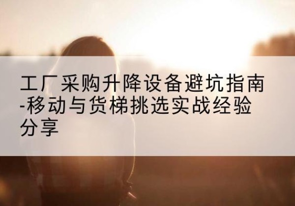老城移动式升降机怎么选-工厂采购升降设备避坑指南-移动与货梯挑选实战经验分享