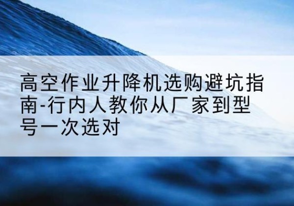 老城升降平台厂家-高空作业升降机选购避坑指南-行内人教你从厂家到型号一次选对
