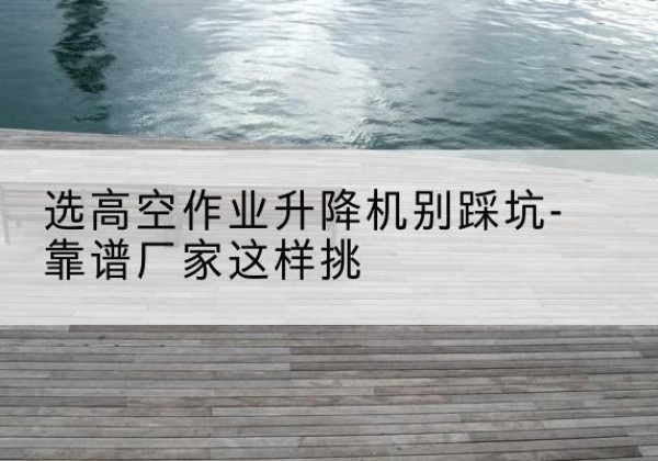 老城剪叉式升降机厂家-选高空作业升降机别踩坑-靠谱厂家这样挑