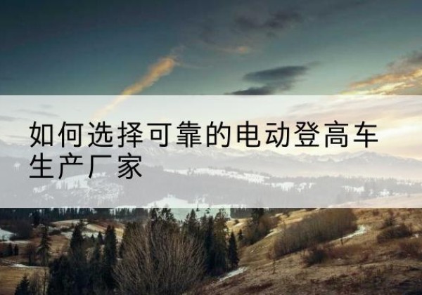 老城电动登高车厂家-如何选择可靠的电动登高车生产厂家