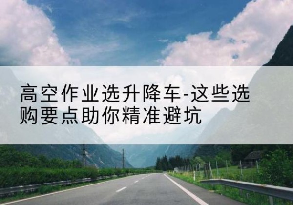 老城升降车厂家-高空作业选升降车-这些选购要点助你*避坑