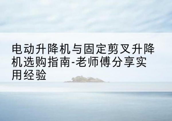 老城电动升降机怎么选-电动升降机与固定剪叉升降机选购指南-老师傅分享实用经验