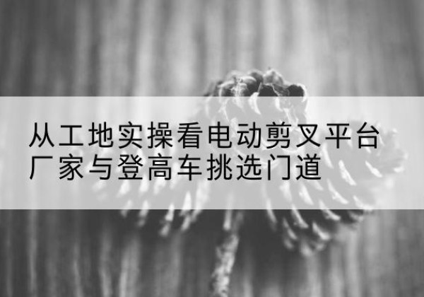 老城电动剪叉升降平台厂家-从工地实操看电动剪叉平台厂家与登高车挑选门道
