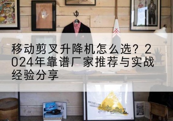 老城升降平台厂家推荐-移动剪叉升降机怎么选？2024年靠谱厂家推荐与实战经验分享